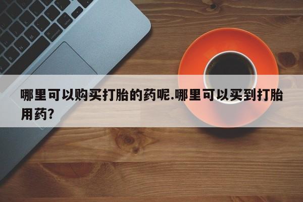 固原私人诊所打胎药哪里可以购买打胎的药呢.哪里可以买到打胎用药？