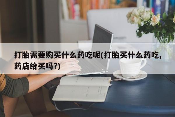 固原私人诊所打胎药打胎需要购买什么药吃呢(打胎买什么药吃,药店给买吗?)